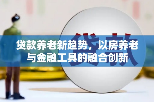 官田贷款养老新趋势，以房养老与金融工具的融合创新